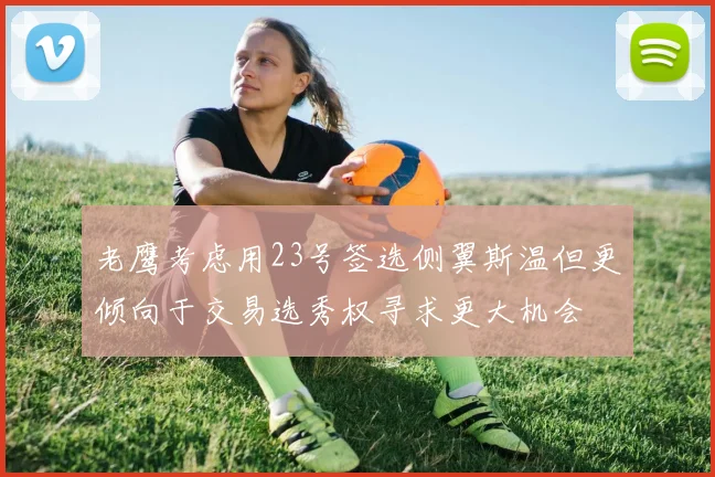 老鹰考虑用23号签选侧翼斯温但更倾向于交易选秀权寻求更大机会