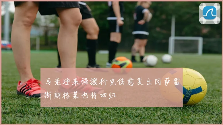 马竞迎来强援科克伤愈复出冈萨雷斯朗格莱也将回归