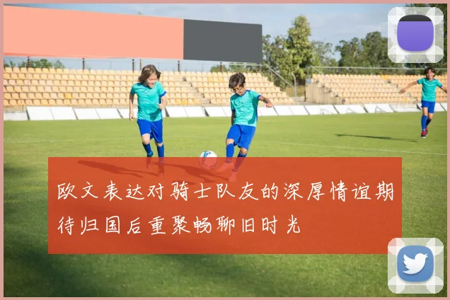 欧文表达对骑士队友的深厚情谊期待归国后重聚畅聊旧时光