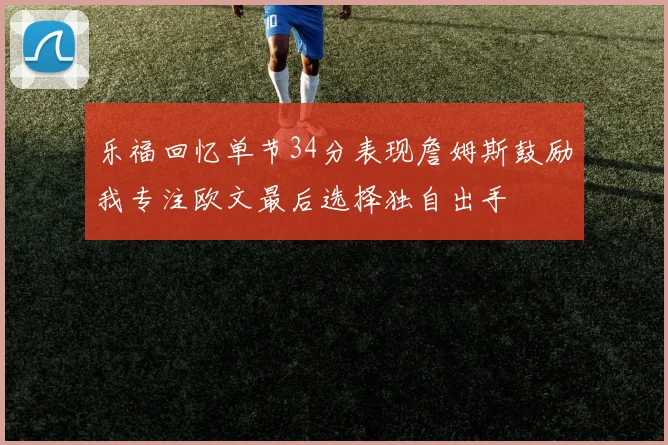 乐福回忆单节34分表现詹姆斯鼓励我专注欧文最后选择独自出手