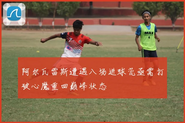 阿尔瓦雷斯遭遇八场进球荒亟需打破心魔重回巅峰状态