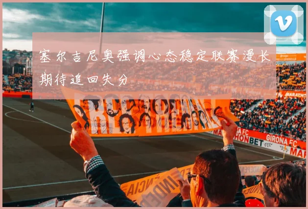 塞尔吉尼奥强调心态稳定联赛漫长期待追回失分