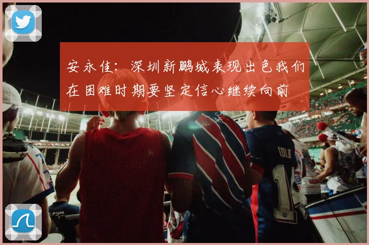 安永佳：深圳新鹏城表现出色我们在困难时期要坚定信心继续向前