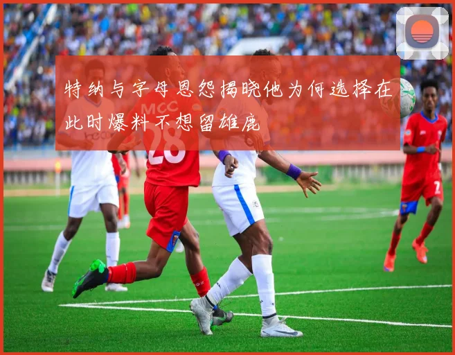 特纳与字母恩怨揭晓他为何选择在此时爆料不想留雄鹿