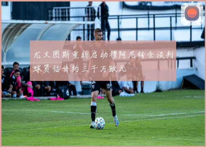 尤文图斯重新启动穆阿尼转会谈判球员估价约三千万欧元