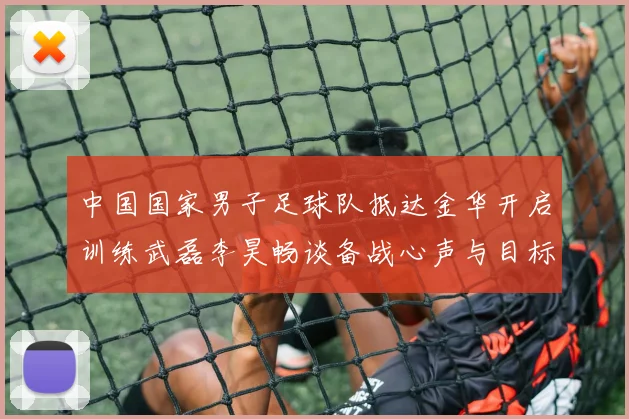 中国国家男子足球队抵达金华开启训练武磊李昊畅谈备战心声与目标