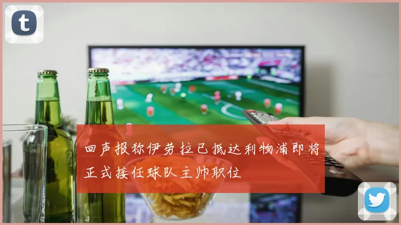 回声报称伊劳拉已抵达利物浦即将正式接任球队主帅职位