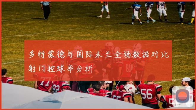 多特蒙德与国际米兰全场数据对比射门控球率分析