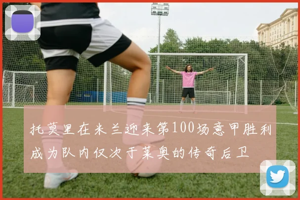 托莫里在米兰迎来第100场意甲胜利成为队内仅次于莱奥的传奇后卫