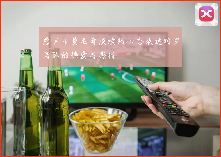 詹卢卡曼尼奇谈续约心态表达对罗马队的热爱与期待