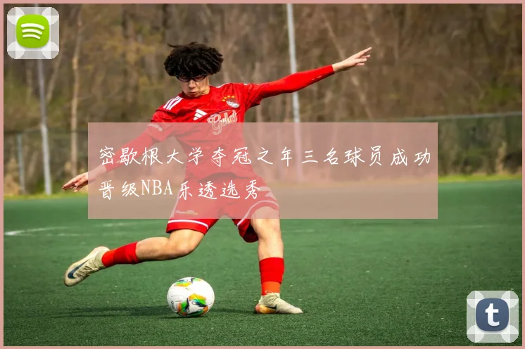 密歇根大学夺冠之年三名球员成功晋级NBA乐透选秀