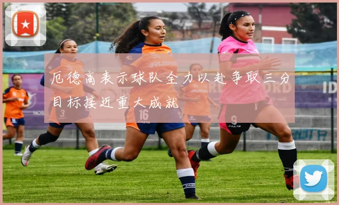 厄德高表示球队全力以赴争取三分目标接近重大成就