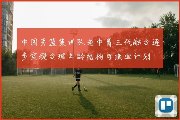中国男篮集训队老中青三代融合逐步实现合理年龄结构与换血计划