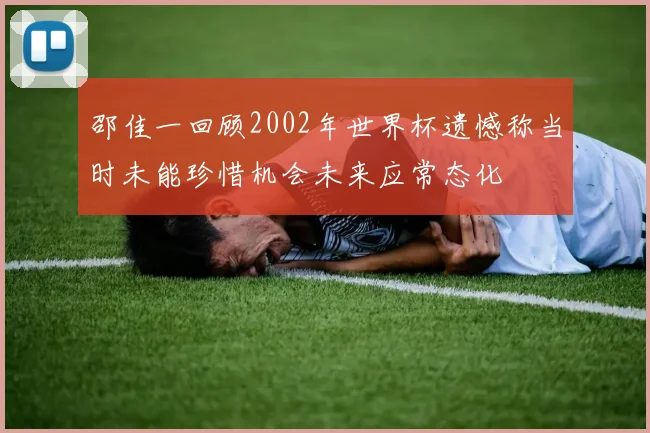 邵佳一回顾2002年世界杯遗憾称当时未能珍惜机会未来应常态化