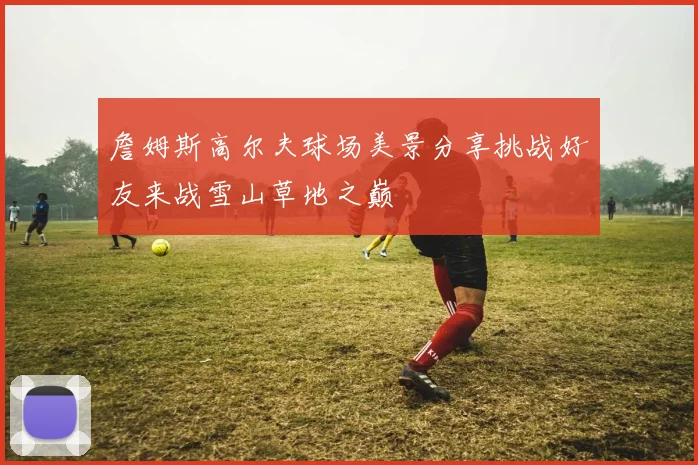 詹姆斯高尔夫球场美景分享挑战好友来战雪山草地之巅